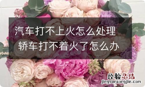 汽车打不上火怎么处理 轿车打不着火了怎么办