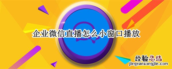 企业微信直播怎么小窗口播放 微信企业直播怎么开启悬浮窗