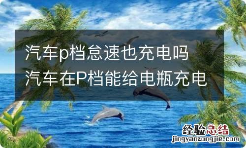 汽车p档怠速也充电吗 汽车在P档能给电瓶充电吗