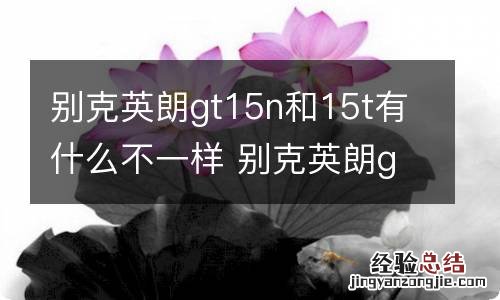 别克英朗gt15n和15t有什么不一样 别克英朗gt15n是什么意思