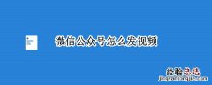 企业微信公众号怎么发视频 微信公众号怎么发视频