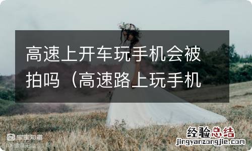 高速路上玩手机被拍 高速上开车玩手机会被拍吗