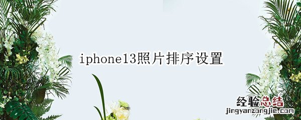 iphone13照片排序设置 iphone12照片排序设置