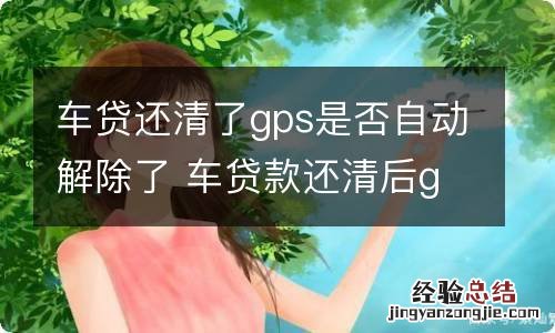 车贷还清了gps是否自动解除了 车贷款还清后gps