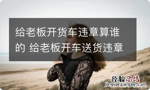 给老板开货车违章算谁的 给老板开车送货违章算谁的