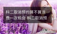 科二取消预约算不算浪费一次机会 科二取消预约算后果