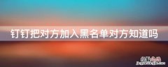 钉钉把对方加入黑名单后会怎样 钉钉把对方加入黑名单对方知道吗