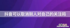 抖音可以取消别人对自己的关注吗 抖音能取消别人对我的关注吗