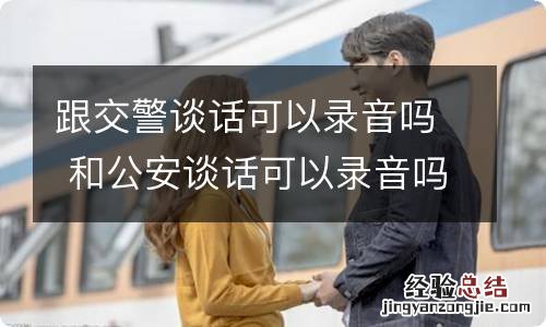 跟交警谈话可以录音吗 和公安谈话可以录音吗