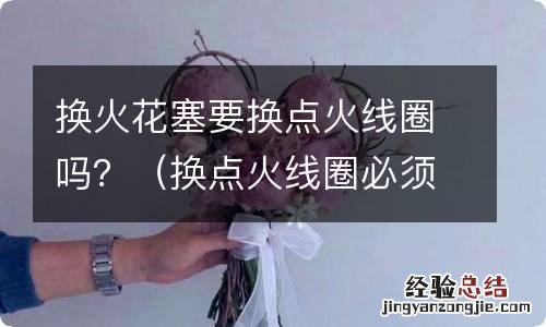 换点火线圈必须换火花塞 换火花塞要换点火线圈吗？