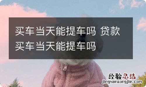 买车当天能提车吗 贷款买车当天能提车吗