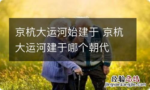 京杭大运河始建于 京杭大运河建于哪个朝代
