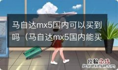 马自达mx5国内能买到吗 马自达mx5国内可以买到吗