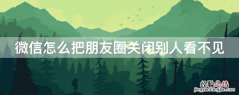 怎么关闭微信朋友圈让别人看不见 微信怎么把朋友圈关闭别人看不见