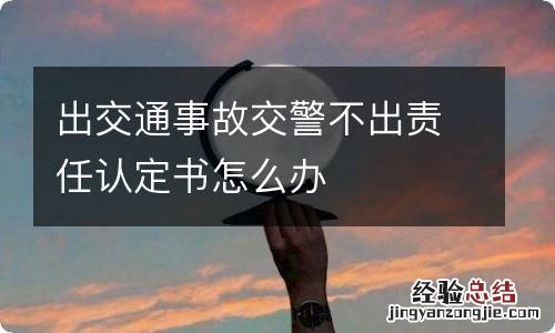 出交通事故交警不出责任认定书怎么办