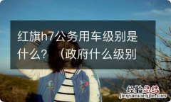 政府什么级别配红旗车h7 红旗h7公务用车级别是什么？