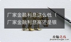 厂家金融利息高还是银行利息高 厂家金融利息这么低