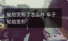 轮胎变形了怎么办 车子轮胎变形