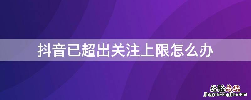 抖音已超出关注上限怎么办 抖音关注已达上限还可以再关注嘛