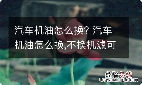 汽车机油怎么换? 汽车机油怎么换,不换机滤可管