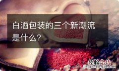 白酒包装的三个新潮流是什么？