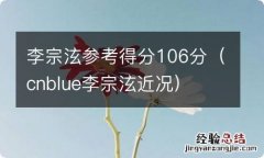 cnblue李宗泫近况 李宗泫参考得分106分