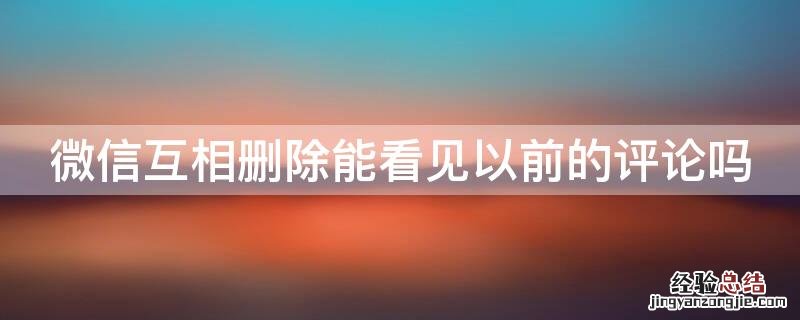 微信相互删除为什么还能看到之前的评论吗 微信互相删除能看见以前的评论吗