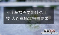 大连车检需要带什么手续 大连车辆年检需要带什么