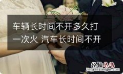 车辆长时间不开多久打一次火 汽车长时间不开打火一次要打多久