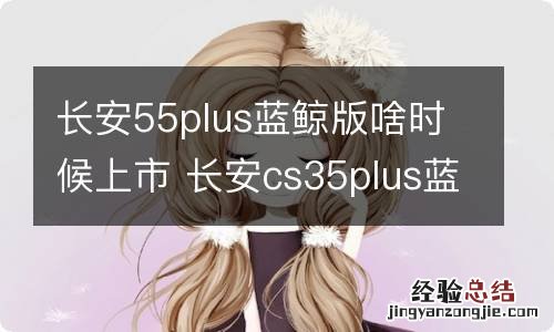 长安55plus蓝鲸版啥时候上市 长安cs35plus蓝鲸版什么时候上市