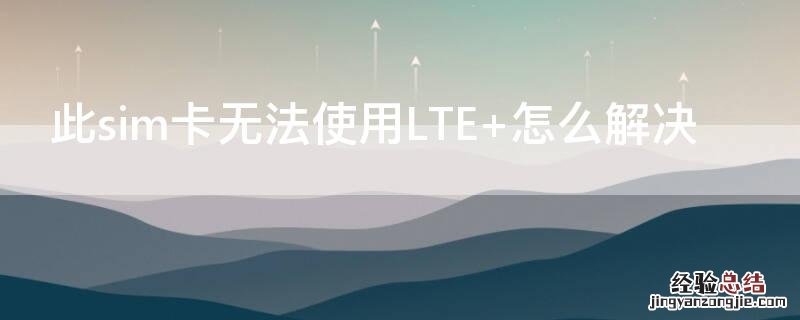 此sim卡无法使用LTE 怎么解决 此sim卡无法使用LTE