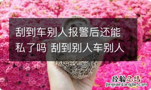 刮到车别人报警后还能私了吗 刮到别人车别人报警了还能私了吗