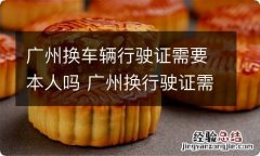 广州换车辆行驶证需要本人吗 广州换行驶证需要什么手续