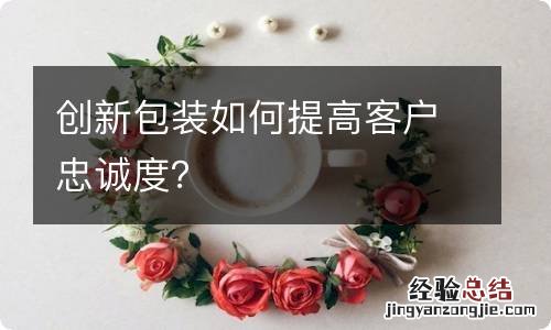 创新包装如何提高客户忠诚度？