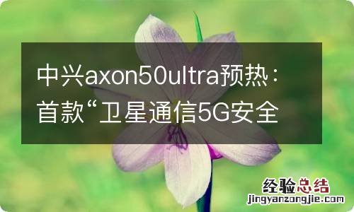 中兴axon50ultra预热：首款“卫星通信5G安全手机”