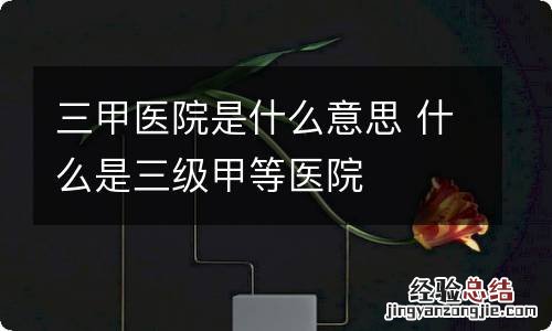 三甲医院是什么意思 什么是三级甲等医院