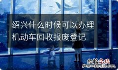 绍兴什么时候可以办理机动车回收报废登记