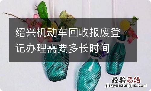 绍兴机动车回收报废登记办理需要多长时间