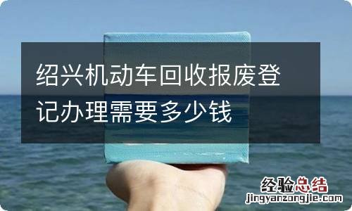 绍兴机动车回收报废登记办理需要多少钱