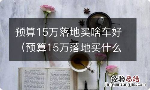 预算15万落地买什么车好 预算15万落地买啥车好