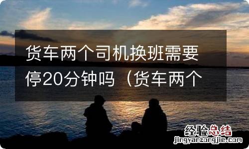 货车两个司机换班需要停20分钟吗请问 货车两个司机换班需要停20分钟吗