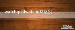 watchgt1和watchgt2区别 watchgt和watchgt2区别