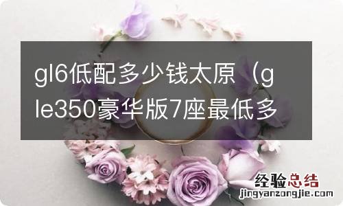 gle350豪华版7座最低多少钱? gl6低配多少钱太原