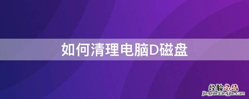 如何清理d盘中的磁盘 如何清理电脑D磁盘