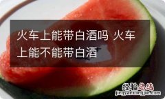 火车上能带白酒吗 火车上能不能带白酒