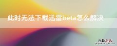 此时无法下载迅雷beta怎么解决 迅雷此beta版本目前不接受