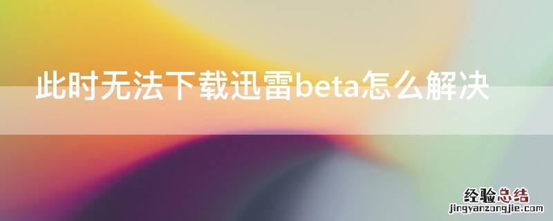 此时无法下载迅雷beta怎么解决 迅雷此beta版本目前不接受