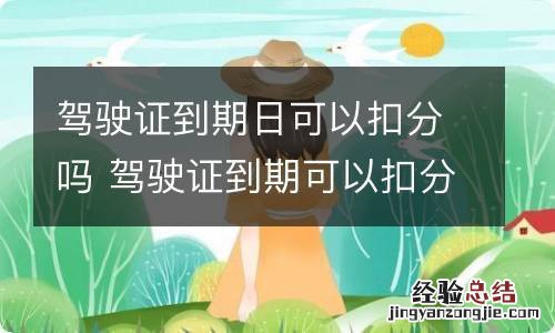 驾驶证到期日可以扣分吗 驾驶证到期可以扣分吗?