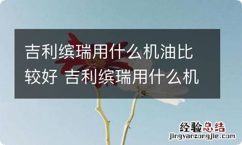 吉利缤瑞用什么机油比较好 吉利缤瑞用什么机油最好