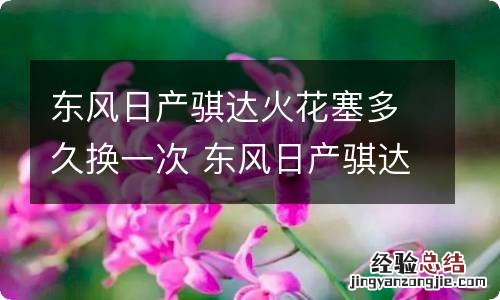 东风日产骐达火花塞多久换一次 东风日产骐达火花塞多久换一次好